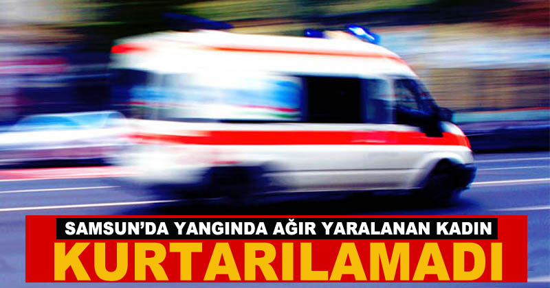 Samsun'da yangında ağır yaralanan kadın kurtarılamadı